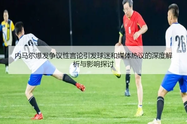 内马尔爆发争议性言论引发球迷和媒体热议的深度解析与影响探讨 | KAIYUN